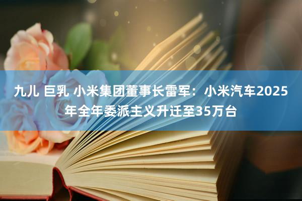 九儿 巨乳 小米集团董事长雷军：小米汽车2025年全年委派主义升迁至35万台