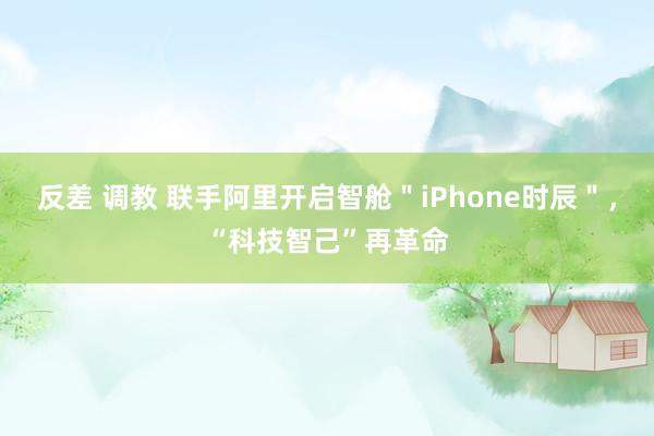 反差 调教 联手阿里开启智舱＂iPhone时辰＂，“科技智己”再革命