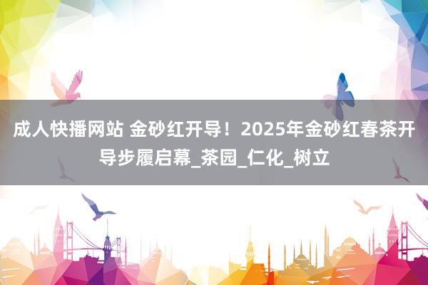 成人快播网站 金砂红开导！2025年金砂红春茶开导步履启幕_茶园_仁化_树立
