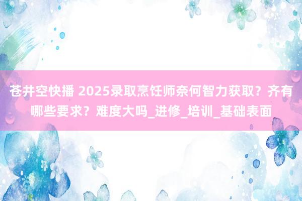 苍井空快播 2025录取烹饪师奈何智力获取？齐有哪些要求？难度大吗_进修_培训_基础表面