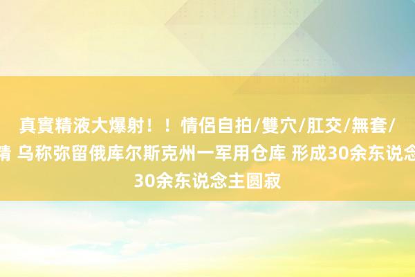 真實精液大爆射！！情侶自拍/雙穴/肛交/無套/大量噴精 乌称弥留俄库尔斯克州一军用仓库 形成30余东说念主圆寂