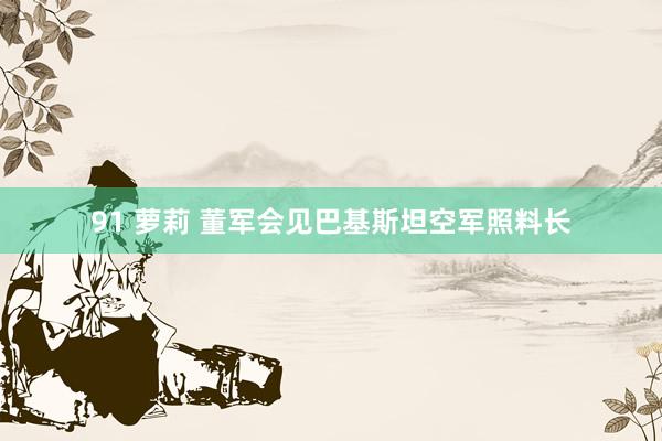 91 萝莉 董军会见巴基斯坦空军照料长