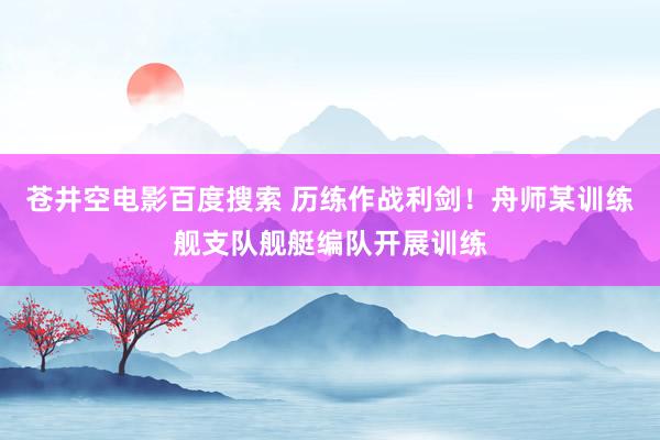 苍井空电影百度搜索 历练作战利剑！舟师某训练舰支队舰艇编队开展训练