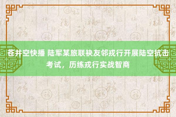 苍井空快播 陆军某旅联袂友邻戎行开展陆空抗击考试，历练戎行实战智商