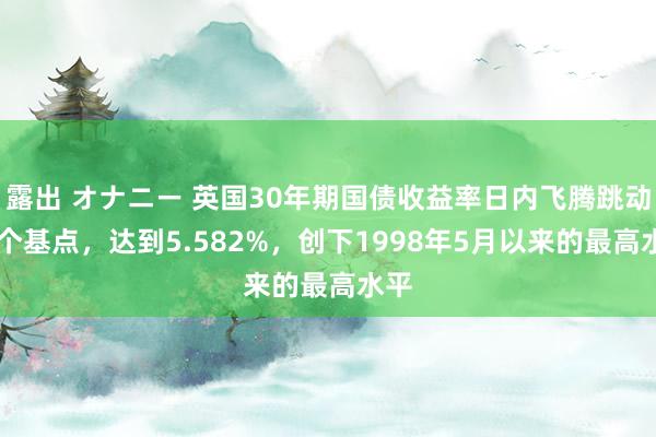 露出 オナニー 英国30年期国债收益率日内飞腾跳动23个基点，达到5.582%，创下1998年5月以来的最高水平