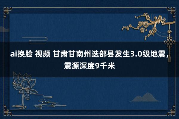 ai换脸 视频 甘肃甘南州迭部县发生3.0级地震，震源深度9千米