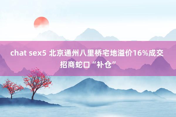 chat sex5 北京通州八里桥宅地溢价16%成交 招商蛇口“补仓”