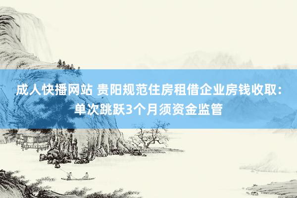 成人快播网站 贵阳规范住房租借企业房钱收取：单次跳跃3个月须资金监管