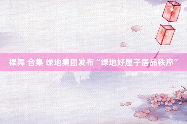 裸舞 合集 绿地集团发布“绿地好屋子居品秩序”