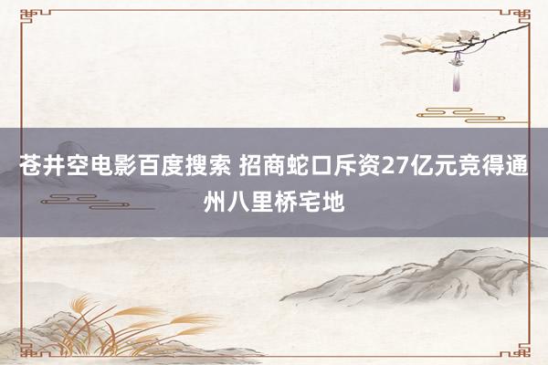 苍井空电影百度搜索 招商蛇口斥资27亿元竞得通州八里桥宅地