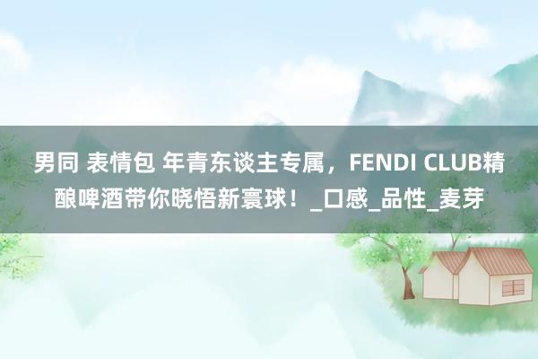 男同 表情包 年青东谈主专属，FENDI CLUB精酿啤酒带你晓悟新寰球！_口感_品性_麦芽