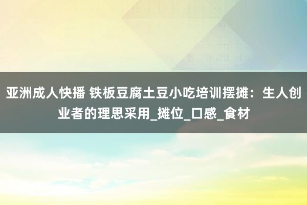 亚洲成人快播 铁板豆腐土豆小吃培训摆摊：生人创业者的理思采用_摊位_口感_食材