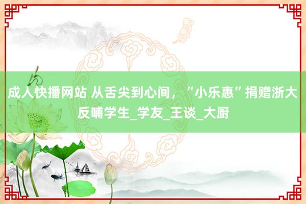 成人快播网站 从舌尖到心间，“小乐惠”捐赠浙大反哺学生_学友_王谈_大厨