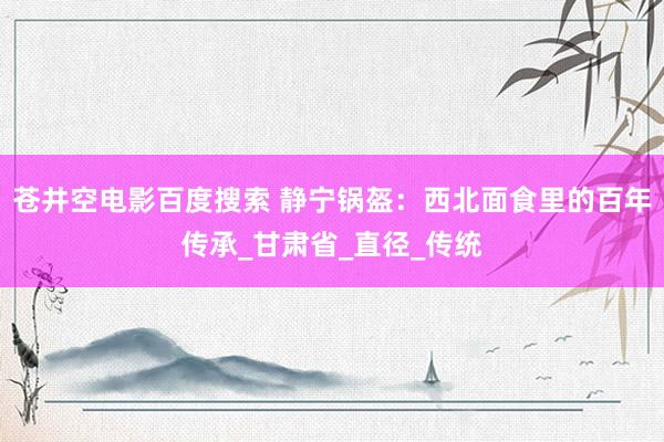 苍井空电影百度搜索 静宁锅盔：西北面食里的百年传承_甘肃省_直径_传统