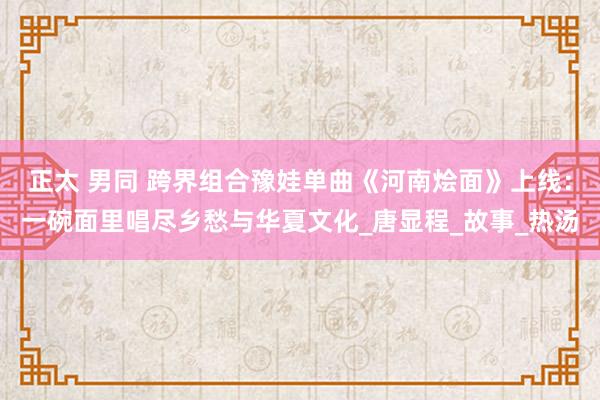 正太 男同 跨界组合豫娃单曲《河南烩面》上线：一碗面里唱尽乡愁与华夏文化_唐显程_故事_热汤