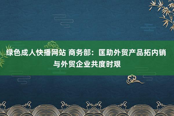 绿色成人快播网站 商务部：匡助外贸产品拓内销 与外贸企业共度时艰