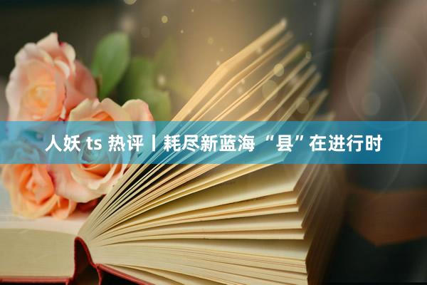 人妖 ts 热评丨耗尽新蓝海 “县”在进行时