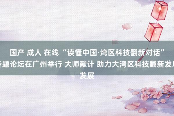 国产 成人 在线 “读懂中国·湾区科技翻新对话”专题论坛在广州举行 大师献计 助力大湾区科技翻新发展