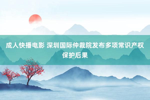 成人快播电影 深圳国际仲裁院发布多项常识产权保护后果