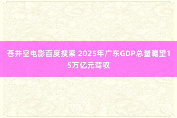 苍井空电影百度搜索 2025年广东GDP总量瞻望15万亿元驾驭