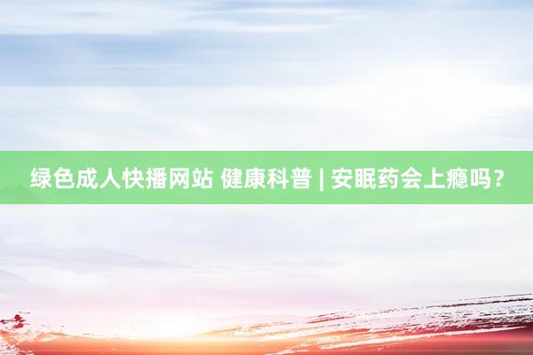 绿色成人快播网站 健康科普 | 安眠药会上瘾吗？