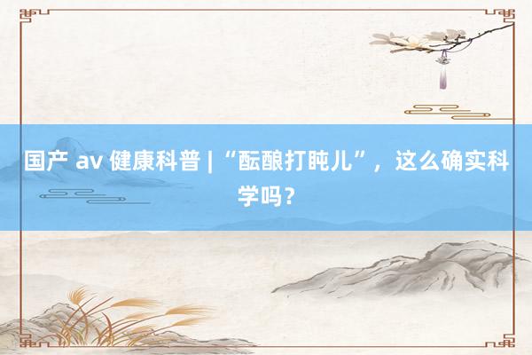 国产 av 健康科普 | “酝酿打盹儿”，这么确实科学吗？