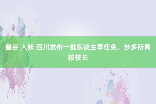 曼谷 人妖 四川发布一批东谈主事任免，涉多所高校校长