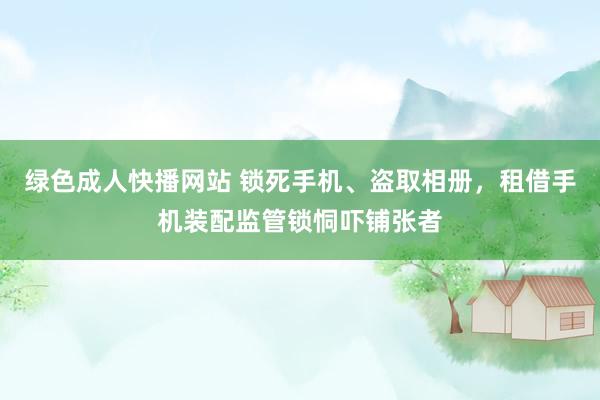 绿色成人快播网站 锁死手机、盗取相册，租借手机装配监管锁恫吓铺张者