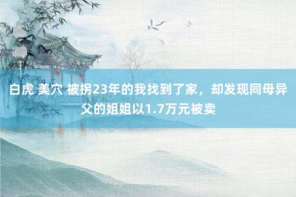 白虎 美穴 被拐23年的我找到了家，却发现同母异父的姐姐以1.7万元被卖