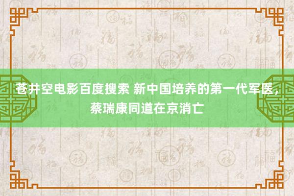 苍井空电影百度搜索 新中国培养的第一代军医，蔡瑞康同道在京消亡