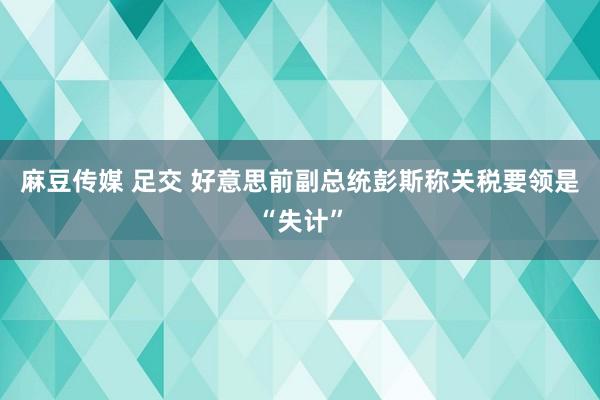 麻豆传媒 足交 好意思前副总统彭斯称关税要领是“失计”