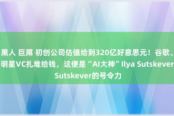 黑人 巨屌 初创公司估值给到320亿好意思元！谷歌、英伟达和明星VC扎堆给钱，这便是“AI大神”Ilya Sutskever的号令力