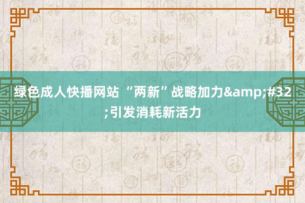 绿色成人快播网站 “两新”战略加力&#32;引发消耗新活力