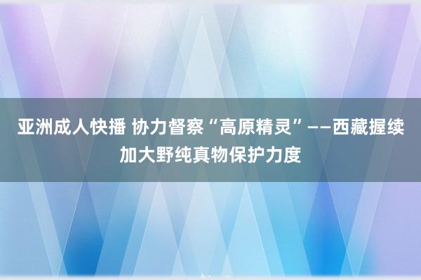 亚洲成人快播 协力督察“高原精灵”——西藏握续加大野纯真物保护力度