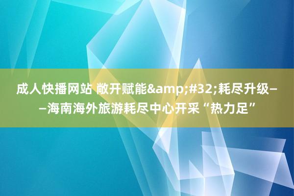 成人快播网站 敞开赋能&#32;耗尽升级——海南海外旅游耗尽中心开采“热力足”