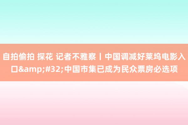 自拍偷拍 探花 记者不雅察丨中国调减好莱坞电影入口&#32;中国市集已成为民众票房必选项