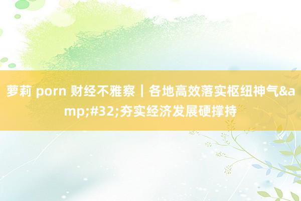 萝莉 porn 财经不雅察｜各地高效落实枢纽神气&#32;夯实经济发展硬撑持