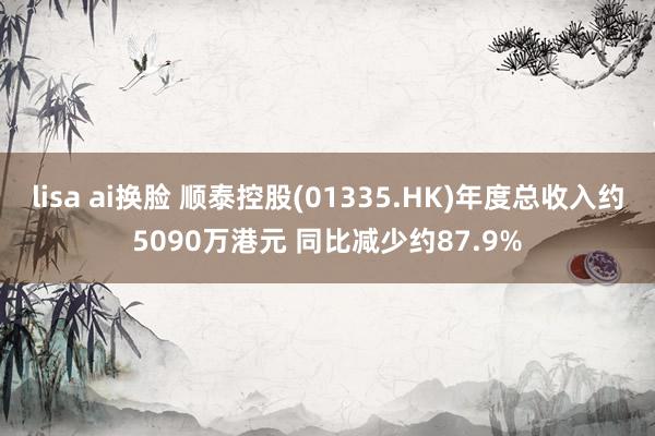 lisa ai换脸 顺泰控股(01335.HK)年度总收入约5090万港元 同比减少约87.9%