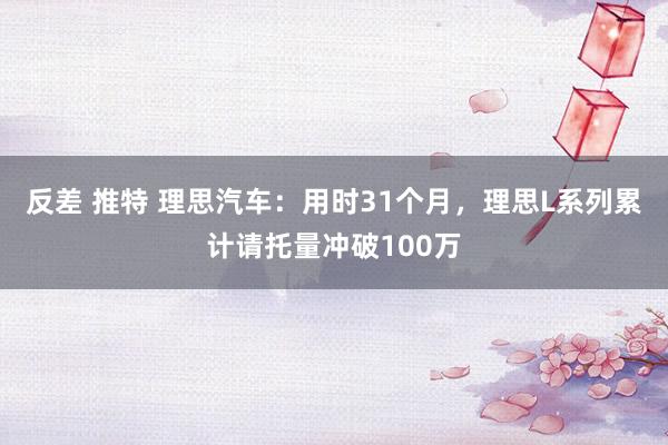 反差 推特 理思汽车：用时31个月，理思L系列累计请托量冲破100万