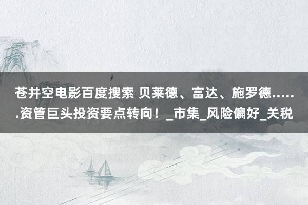 苍井空电影百度搜索 贝莱德、富达、施罗德......资管巨头投资要点转向！_市集_风险偏好_关税