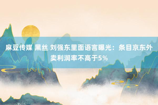 麻豆传媒 黑丝 刘强东里面语言曝光：条目京东外卖利润率不高于5%