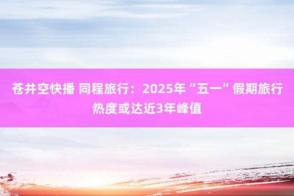 苍井空快播 同程旅行：2025年“五一”假期旅行热度或达近3年峰值