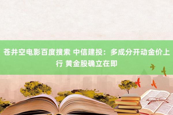 苍井空电影百度搜索 中信建投：多成分开动金价上行 黄金股确立在即