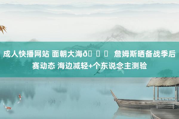 成人快播网站 面朝大海🌊 詹姆斯晒备战季后赛动态 海边减轻+个东说念主测验