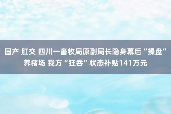 国产 肛交 四川一畜牧局原副局长隐身幕后“操盘”养猪场 我方“狂吞”状态补贴141万元