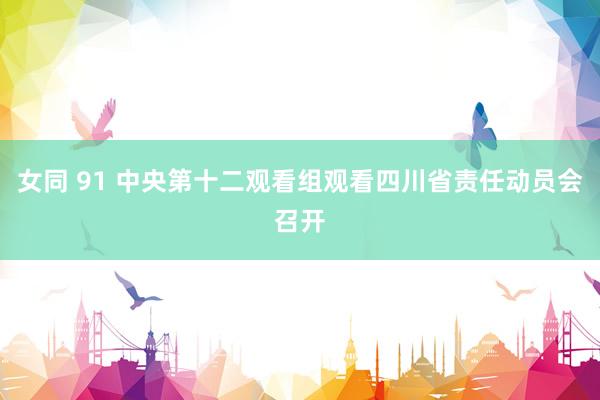 女同 91 中央第十二观看组观看四川省责任动员会召开