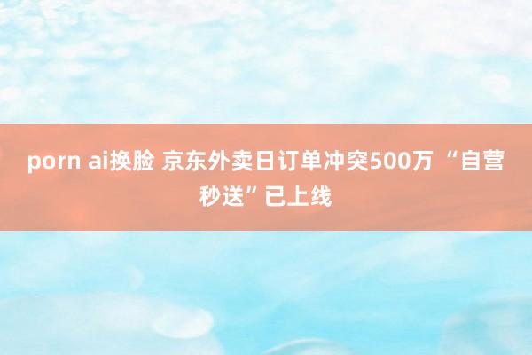 porn ai换脸 京东外卖日订单冲突500万 “自营秒送”已上线