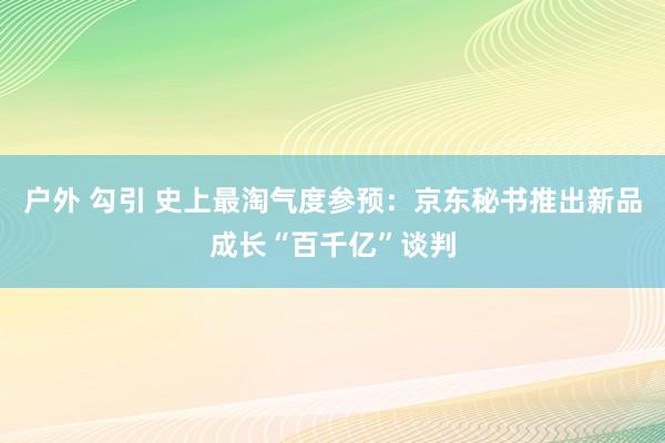 户外 勾引 史上最淘气度参预：京东秘书推出新品成长“百千亿”谈判