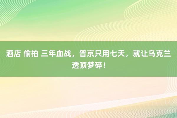 酒店 偷拍 三年血战，普京只用七天，就让乌克兰透顶梦碎！