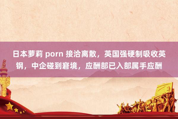 日本萝莉 porn 接洽离散，英国强硬制吸收英钢，中企碰到窘境，应酬部已入部属手应酬